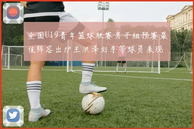 全国U19青年篮球联赛男子组预赛最佳阵容出炉王洪泽刘李等球员表现突出