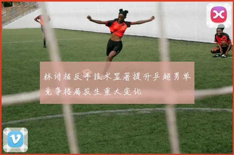 林诗栋反手技术显著提升乒超男单竞争格局发生重大变化