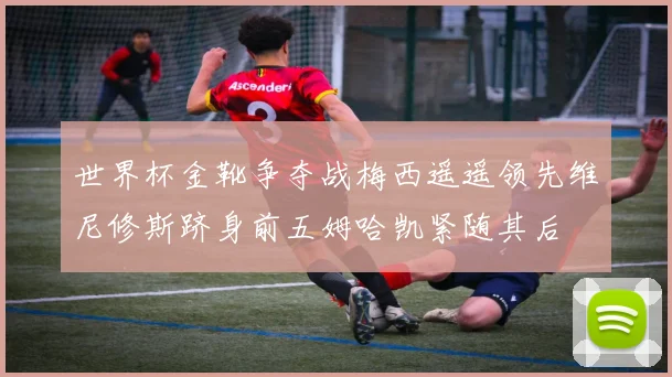 世界杯金靴争夺战梅西遥遥领先维尼修斯跻身前五姆哈凯紧随其后