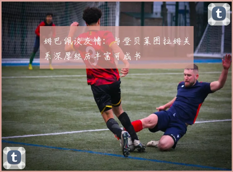 姆巴佩谈友情：与登贝莱图拉姆关系深厚经历丰富可成书